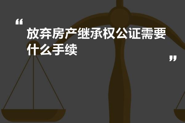 办理放弃房产继承公证，详细步骤与注意事项